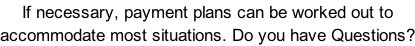 If necessary, payment plans can be worked out to accommodate most situations. Do you have Questions?