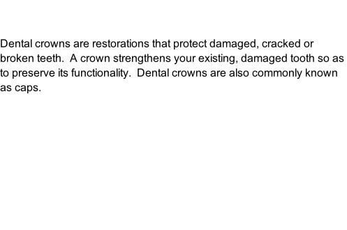 Dental crowns are restorations that protect damaged, cracked or broken teeth.  A crown strengthens your existing, damaged tooth so as to preserve its functionality.  Dental crowns are also commonly known as caps.