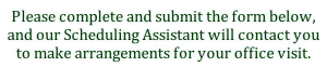 Please complete and submit the form below,nand our Scheduling Assistant will contact you  to make arrangements for your office visit.